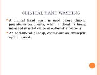 CLINICAL HAND WASHING
 A clinical hand wash is used before clinical
procedures on clients, when a client is being
managed in isolation, or in outbreak situations.
 An anti-microbial soap, containing an antiseptic
agent, is used.
 