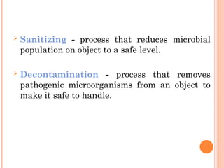  Sanitizing - process that reduces microbial
population on object to a safe level.
 Decontamination - process that removes
pathogenic microorganisms from an object to
make it safe to handle.
 