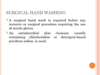 SURGICAL HAND WASHING
 A surgical hand wash is required before any
invasive or surgical procedure requiring the use
of sterile gloves.
 An antimicrobial skin cleanser, usually
containing chlorhexidine or detergent-based
povidone-iodine, is used.
 
