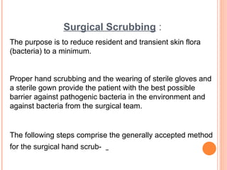 Surgical Scrubbing :
The purpose is to reduce resident and transient skin flora
(bacteria) to a minimum.
Proper hand scrubbing and the wearing of sterile gloves and
a sterile gown provide the patient with the best possible
barrier against pathogenic bacteria in the environment and
against bacteria from the surgical team.
The following steps comprise the generally accepted method
for the surgical hand scrub-
 