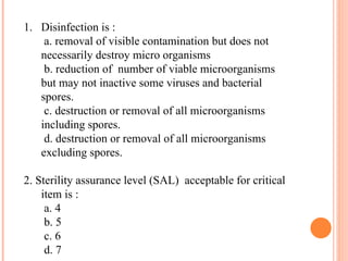 1. Disinfection is :
a. removal of visible contamination but does not
necessarily destroy micro organisms
b. reduction of number of viable microorganisms
but may not inactive some viruses and bacterial
spores.
c. destruction or removal of all microorganisms
including spores.
d. destruction or removal of all microorganisms
excluding spores.
2. Sterility assurance level (SAL) acceptable for critical
item is :
a. 4
b. 5
c. 6
d. 7
 