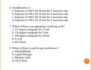 6. Tyndallisation is :
a. Exposure of 100 C for 20 min for 3 successive day.
b. Exposure of 100 C for 10 min for 3 successive day
c. Exposure of 100 C for 30 min for 2 successive day
d. Exposure of 100 C for 10 min for 2 successive day
7. Which of these is an appropriate sterilizing cycle?
a. 121 degree centigrade for 15 min
b. 134 degree centigrade for 3 min
c. 109 degree centigrade for 10 min
d. A or B
e. all of these
8. Which of these is used for gas sterilization ?
a. Glutaraldehyde
b. Liquid Nitrogen
c. Ethylene oxide
d. All of these
 
