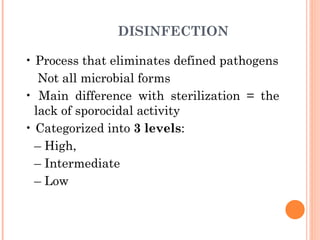 DISINFECTION
• Process that eliminates defined pathogens
Not all microbial forms
• Main difference with sterilization = the
lack of sporocidal activity
• Categorized into 3 levels:
– High,
– Intermediate
– Low
 