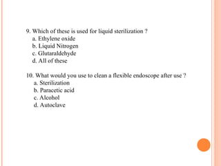 9. Which of these is used for liquid sterilization ?
a. Ethylene oxide
b. Liquid Nitrogen
c. Glutaraldehyde
d. All of these
10. What would you use to clean a flexible endoscope after use ?
a. Sterilization
b. Paracetic acid
c. Alcohol
d. Autoclave
 
