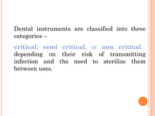 Dental instruments are classified into three
categories –
critical, semi critical, or non critical
depending on their risk of transmitting
infection and the need to sterilize them
between uses.
 