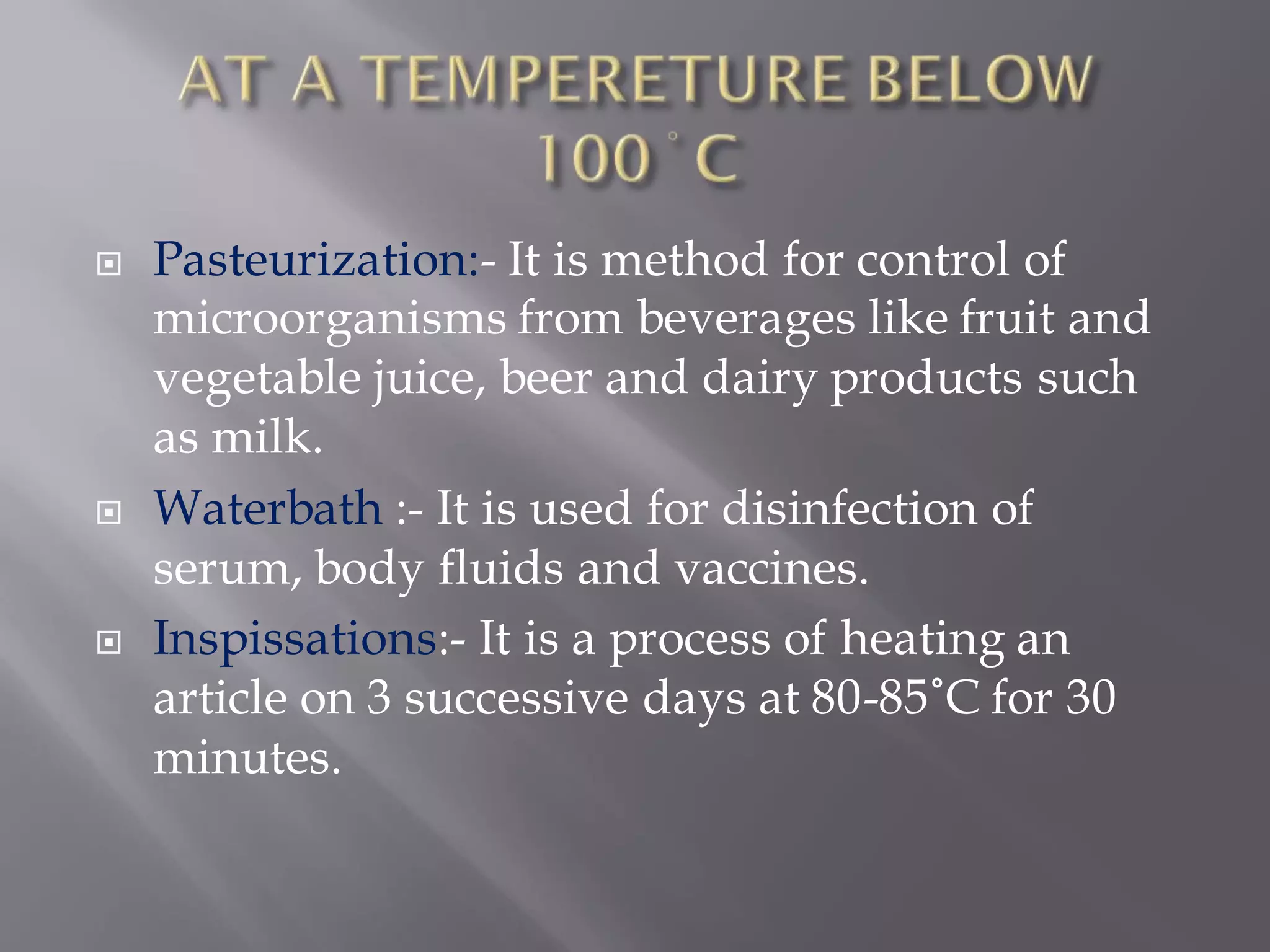  Pasteurization:- It is method for control of
microorganisms from beverages like fruit and
vegetable juice, beer and dairy products such
as milk.
 Waterbath :- It is used for disinfection of
serum, body fluids and vaccines.
 Inspissations:- It is a process of heating an
article on 3 successive days at 80-85˚C for 30
minutes.
 