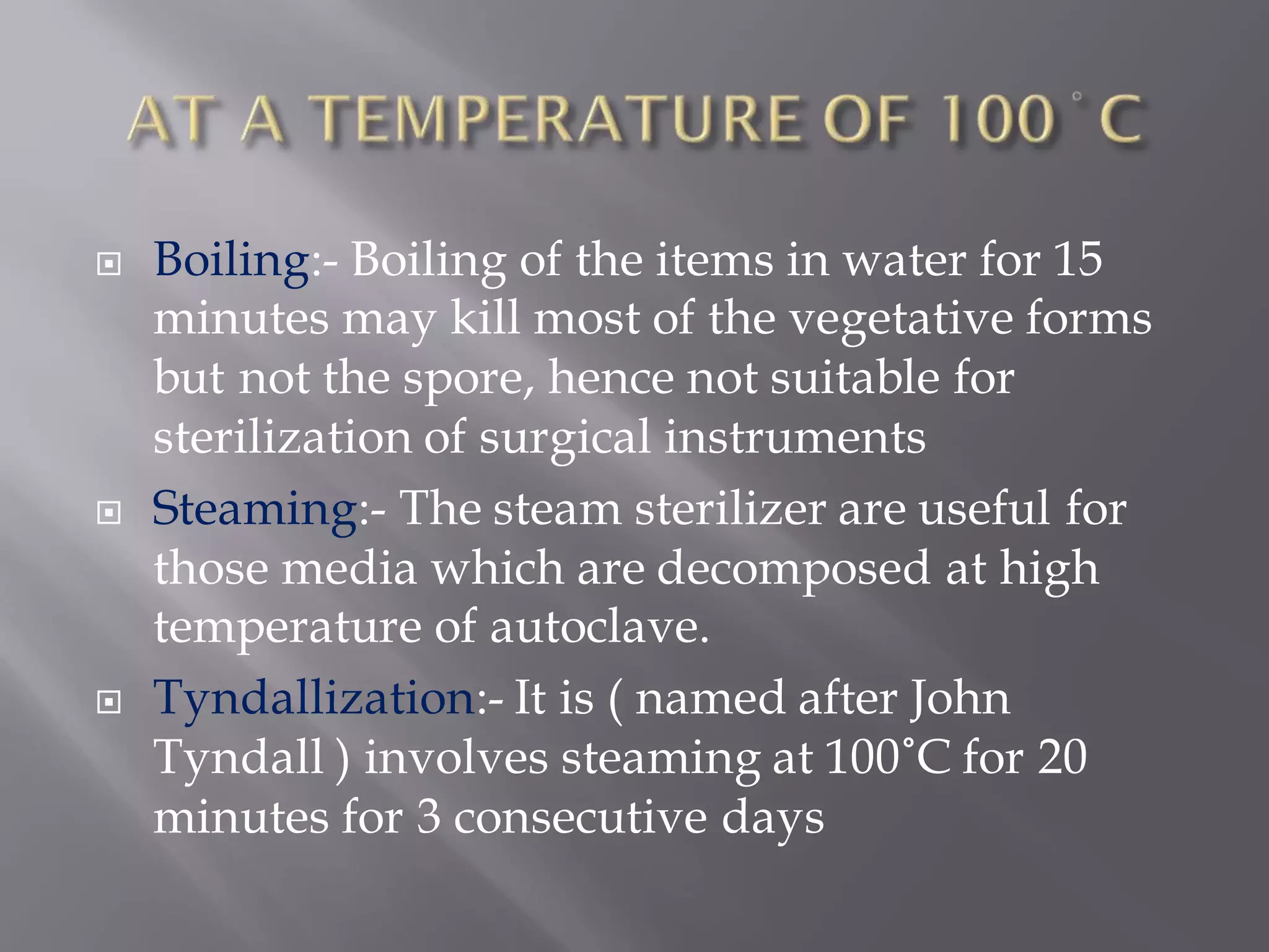  Boiling:- Boiling of the items in water for 15
minutes may kill most of the vegetative forms
but not the spore, hence not suitable for
sterilization of surgical instruments
 Steaming:- The steam sterilizer are useful for
those media which are decomposed at high
temperature of autoclave.
 Tyndallization:- It is ( named after John
Tyndall ) involves steaming at 100˚C for 20
minutes for 3 consecutive days
 