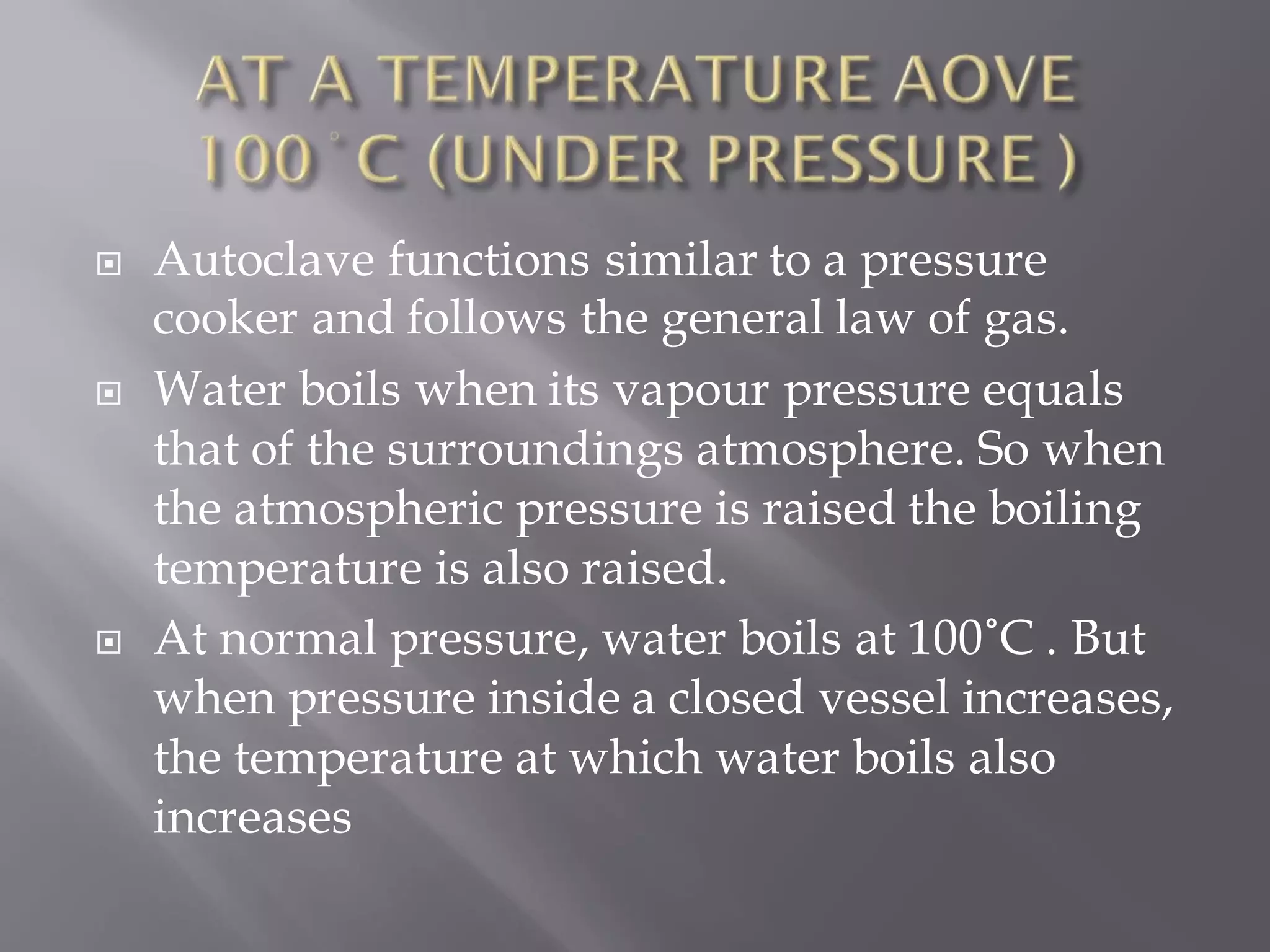  Autoclave functions similar to a pressure
cooker and follows the general law of gas.
 Water boils when its vapour pressure equals
that of the surroundings atmosphere. So when
the atmospheric pressure is raised the boiling
temperature is also raised.
 At normal pressure, water boils at 100˚C . But
when pressure inside a closed vessel increases,
the temperature at which water boils also
increases
 