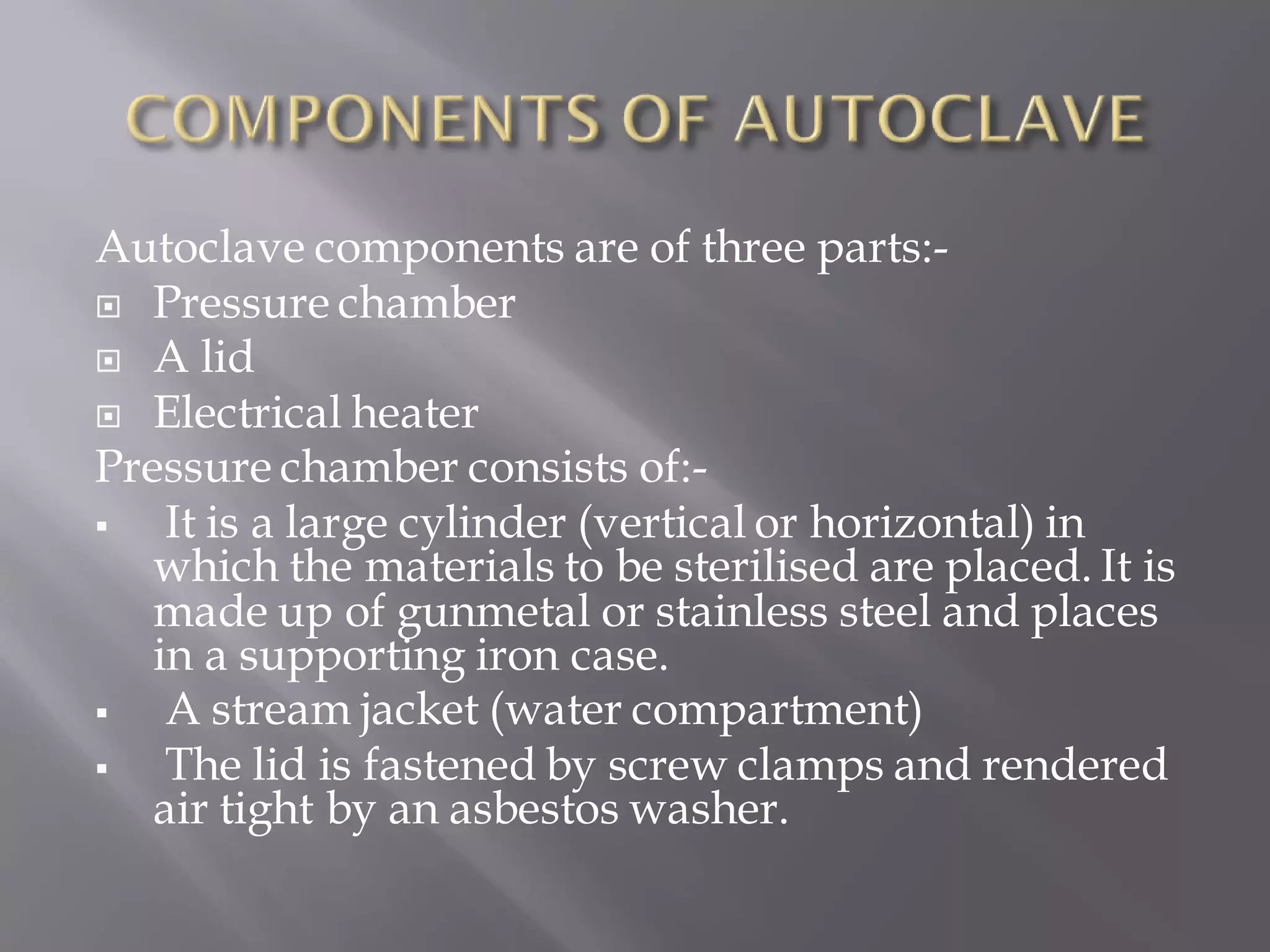 Autoclave components are of three parts:-
 Pressure chamber
 A lid
 Electrical heater
Pressure chamber consists of:-
▪ It is a large cylinder (vertical or horizontal) in
which the materials to be sterilised are placed. It is
made up of gunmetal or stainless steel and places
in a supporting iron case.
▪ A stream jacket (water compartment)
▪ The lid is fastened by screw clamps and rendered
air tight by an asbestos washer.
 