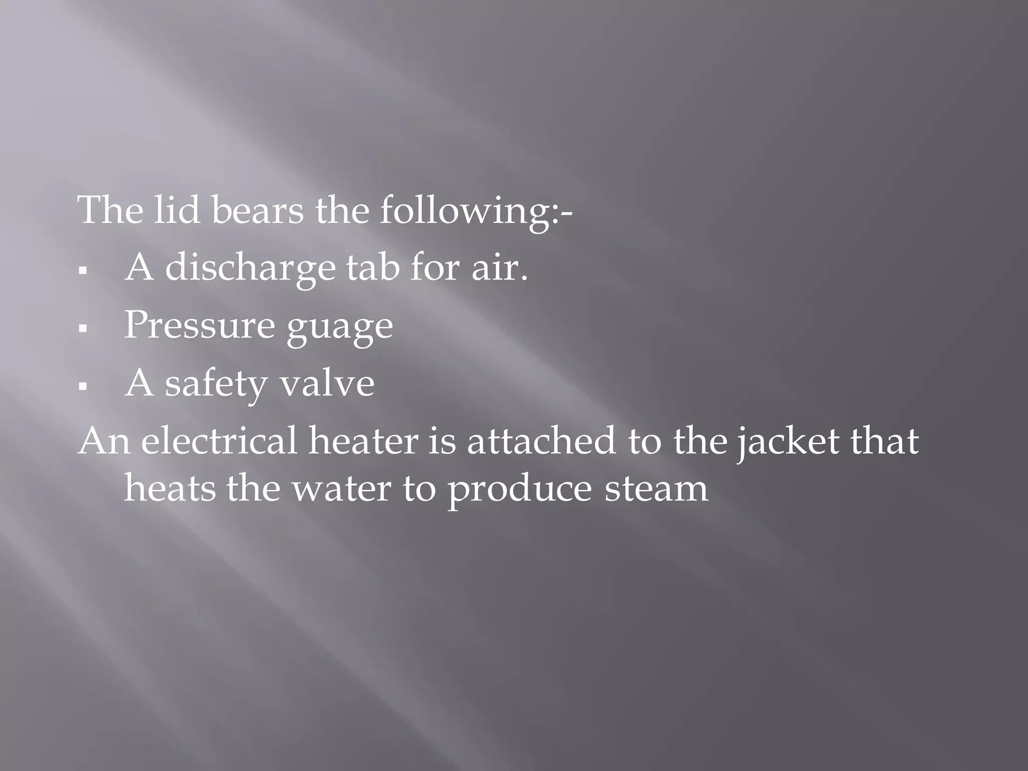 The lid bears the following:-
▪ A discharge tab for air.
▪ Pressure guage
▪ A safety valve
An electrical heater is attached to the jacket that
heats the water to produce steam
 