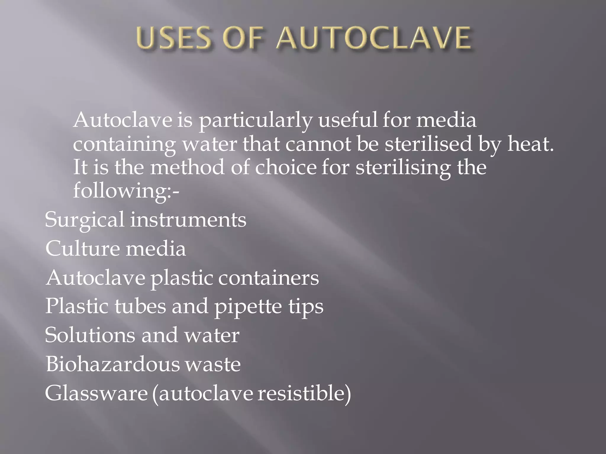 Autoclave is particularly useful for media
containing water that cannot be sterilised by heat.
It is the method of choice for sterilising the
following:-
Surgical instruments
Culture media
Autoclave plastic containers
Plastic tubes and pipette tips
Solutions and water
Biohazardous waste
Glassware(autoclave resistible)
 