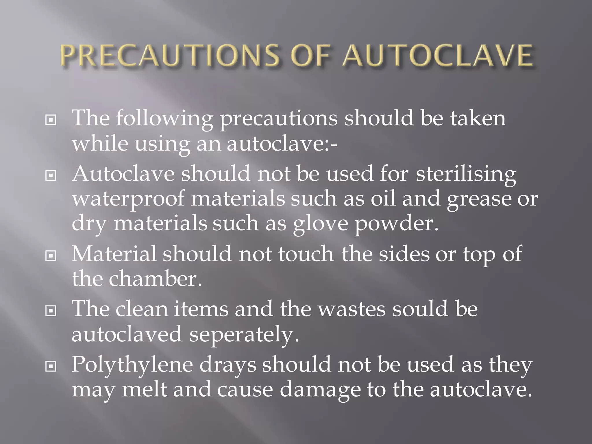  The following precautions should be taken
while using an autoclave:-
 Autoclave should not be used for sterilising
waterproof materials such as oil and grease or
dry materials such as glove powder.
 Material should not touch the sides or top of
the chamber.
 The clean items and the wastes sould be
autoclaved seperately.
 Polythylene drays should not be used as they
may melt and cause damage to the autoclave.
 