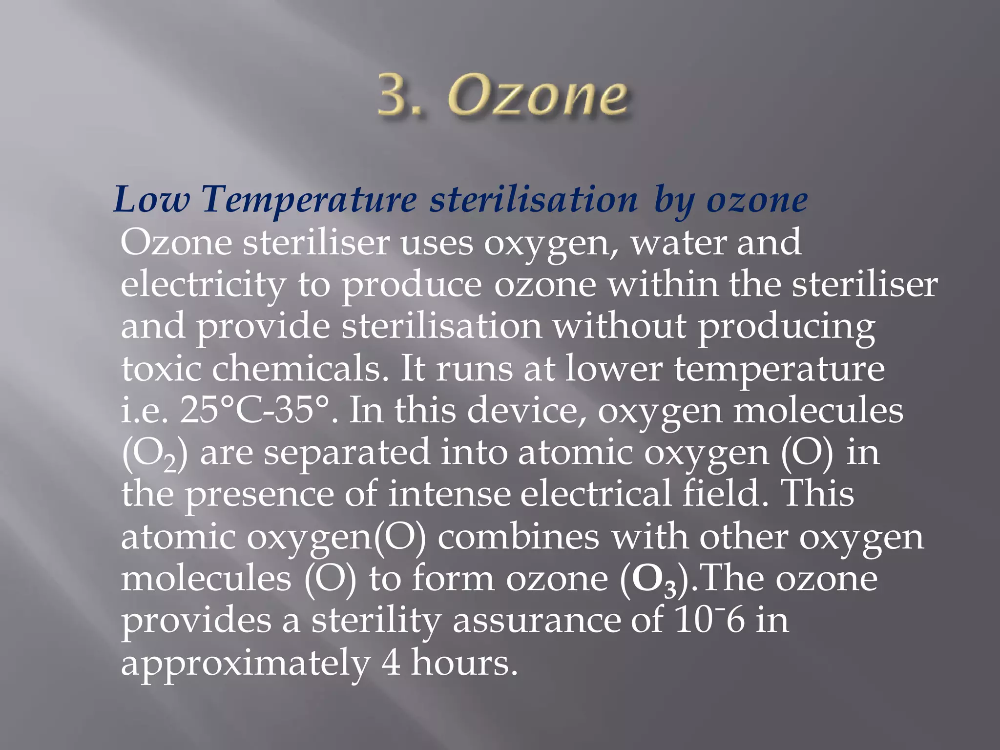 Low Temperature sterilisation by ozone
Ozone steriliser uses oxygen, water and
electricity to produce ozone within the steriliser
and provide sterilisation without producing
toxic chemicals. It runs at lower temperature
i.e. 25°C-35°. In this device, oxygen molecules
(O2) are separated into atomic oxygen (O) in
the presence of intense electrical field. This
atomic oxygen(O) combines with other oxygen
molecules (O) to form ozone (O3).The ozone
provides a sterility assurance of 10ˉ6 in
approximately 4 hours.
 
