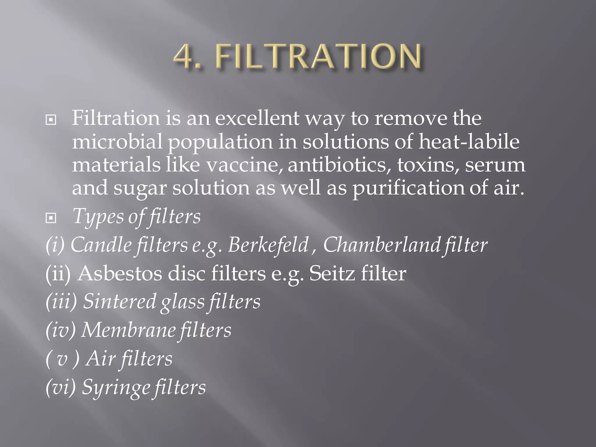  Filtration is an excellent way to remove the
microbial population in solutions of heat-labile
materials like vaccine, antibiotics, toxins, serum
and sugar solution as well as purification of air.
 Types of filters
(i) Candle filters e.g. Berkefeld , Chamberland filter
(ii) Asbestos disc filters e.g. Seitz filter
(iii) Sintered glass filters
(iv) Membrane filters
( v ) Air filters
(vi) Syringe filters
 