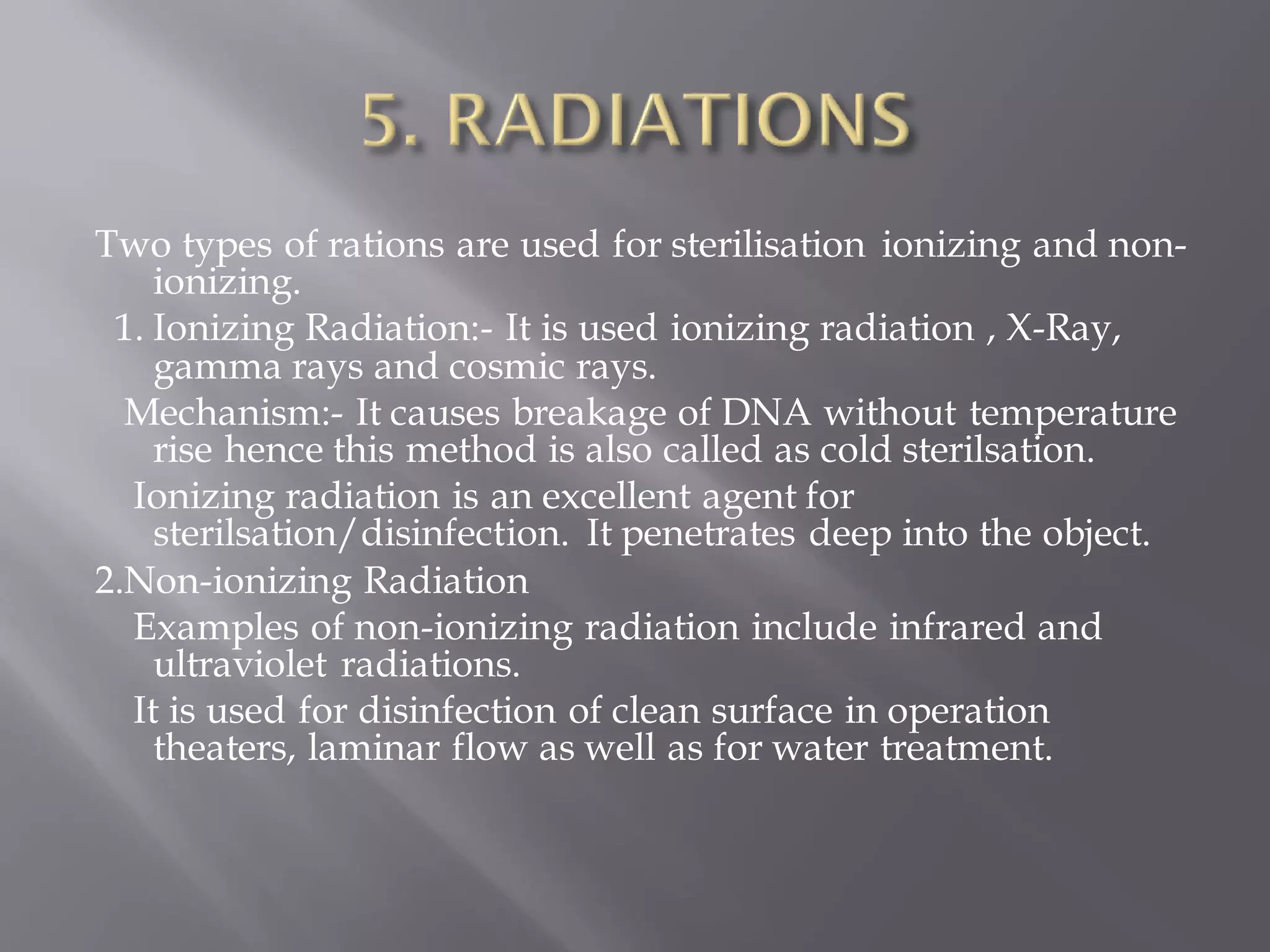 Two types of rations are used for sterilisation ionizing and non-
ionizing.
1. Ionizing Radiation:- It is used ionizing radiation , X-Ray,
gamma rays and cosmic rays.
Mechanism:- It causes breakage of DNA without temperature
rise hence this method is also called as cold sterilsation.
Ionizing radiation is an excellent agent for
sterilsation/disinfection. It penetrates deep into the object.
2.Non-ionizing Radiation
Examples of non-ionizing radiation include infrared and
ultraviolet radiations.
It is used for disinfection of clean surface in operation
theaters, laminar flow as well as for water treatment.
 