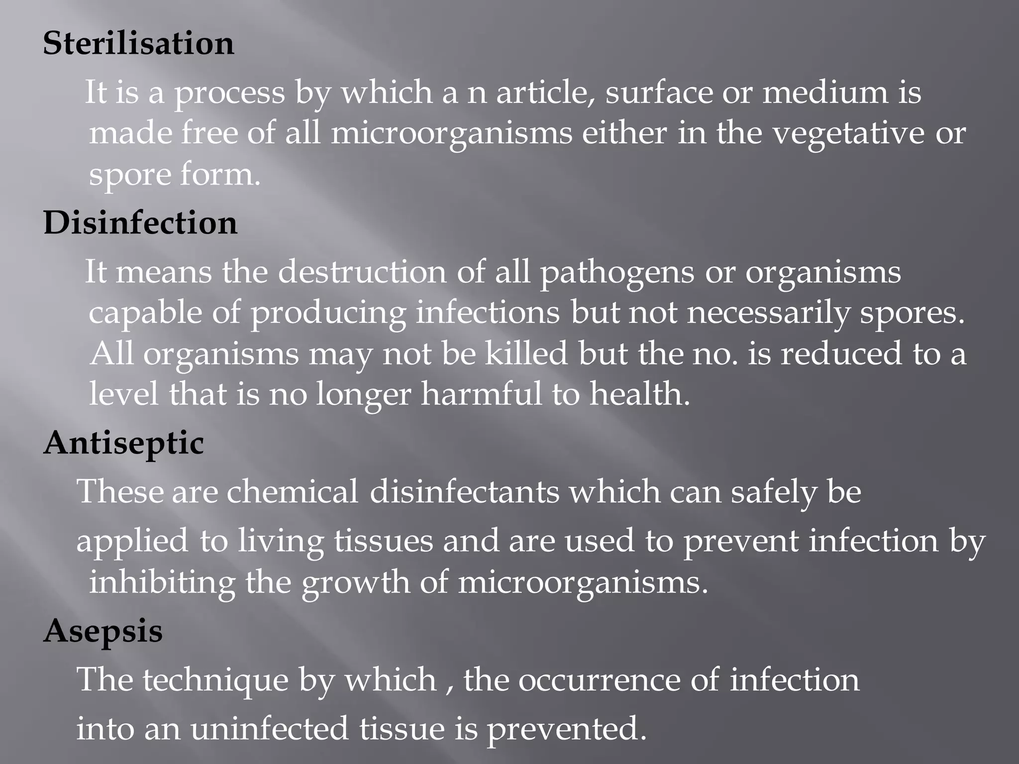 Sterilisation
It is a process by which a n article, surface or medium is
made free of all microorganisms either in the vegetative or
spore form.
Disinfection
It means the destruction of all pathogens or organisms
capable of producing infections but not necessarily spores.
All organisms may not be killed but the no. is reduced to a
level that is no longer harmful to health.
Antiseptic
These are chemical disinfectants which can safely be
applied to living tissues and are used to prevent infection by
inhibiting the growth of microorganisms.
Asepsis
The technique by which , the occurrence of infection
into an uninfected tissue is prevented.
 