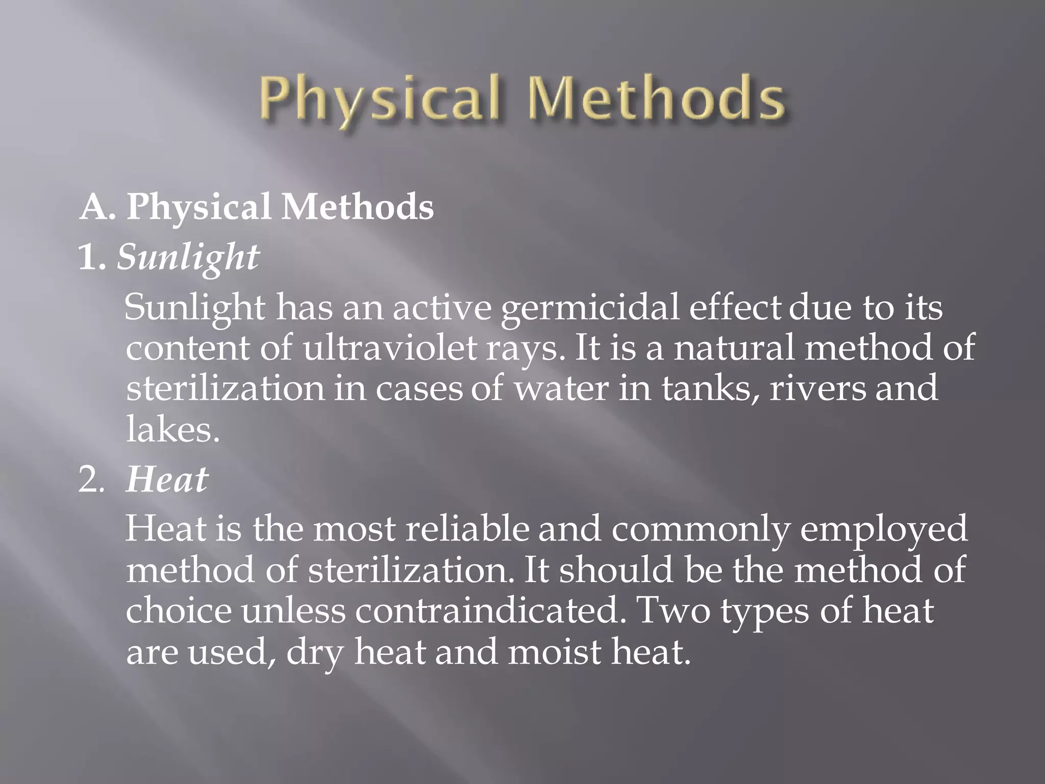 A. Physical Methods
1. Sunlight
Sunlight has an active germicidal effect due to its
content of ultraviolet rays. It is a natural method of
sterilization in cases of water in tanks, rivers and
lakes.
2. Heat
Heat is the most reliable and commonly employed
method of sterilization. It should be the method of
choice unless contraindicated. Two types of heat
are used, dry heat and moist heat.
 
