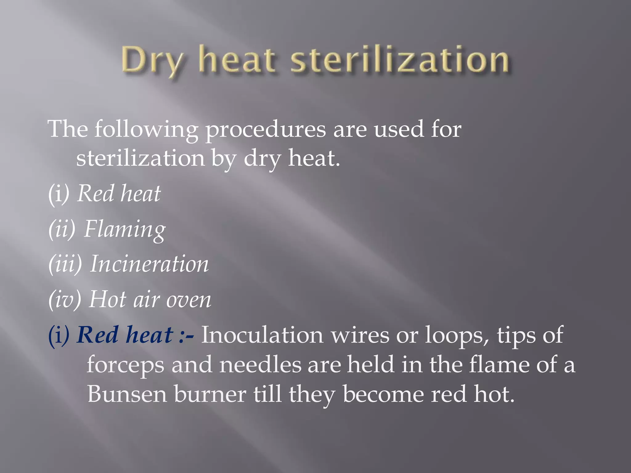 The following procedures are used for
sterilization by dry heat.
(i) Red heat
(ii) Flaming
(iii) Incineration
(iv) Hot air oven
(i) Red heat :- Inoculation wires or loops, tips of
forceps and needles are held in the flame of a
Bunsen burner till they become red hot.
 