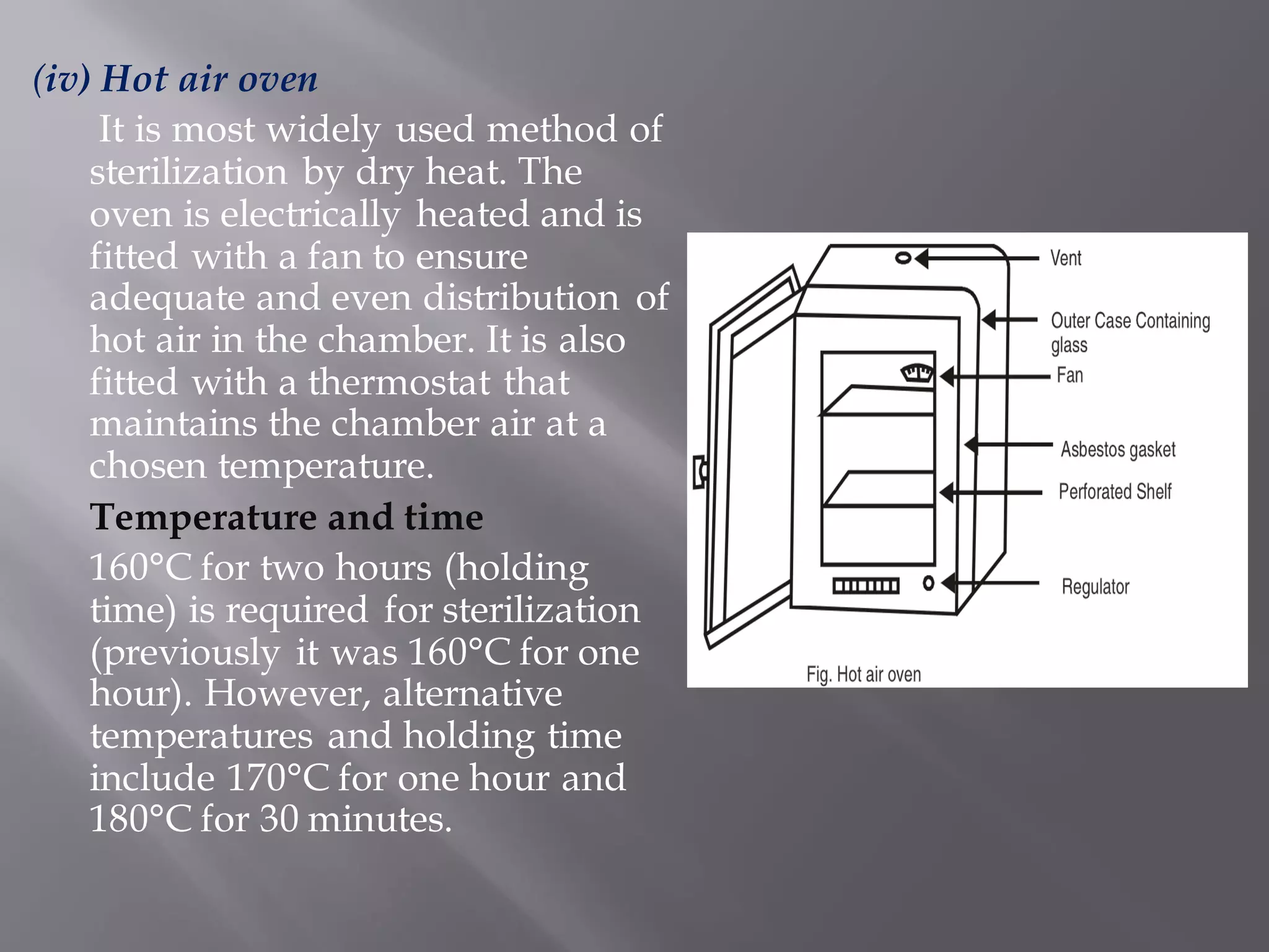 (iv) Hot air oven
It is most widely used method of
sterilization by dry heat. The
oven is electrically heated and is
fitted with a fan to ensure
adequate and even distribution of
hot air in the chamber. It is also
fitted with a thermostat that
maintains the chamber air at a
chosen temperature.
Temperature and time
160°C for two hours (holding
time) is required for sterilization
(previously it was 160°C for one
hour). However, alternative
temperatures and holding time
include 170°C for one hour and
180°C for 30 minutes.
 