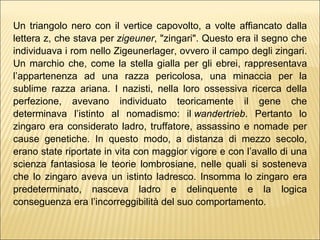 Un triangolo nero con il vertice capovolto, a volte affiancato dalla lettera z, che stava per  zigeuner , "zingari". Questo era il segno che individuava i rom nello Zigeunerlager, ovvero il campo degli zingari. Un marchio che, come la stella gialla per gli ebrei, rappresentava l’appartenenza ad una razza pericolosa, una minaccia per la sublime razza ariana. I nazisti, nella loro ossessiva ricerca della perfezione, avevano individuato teoricamente il gene che determinava l’istinto al nomadismo: il  wandertrieb . Pertanto lo zingaro era considerato ladro, truffatore, assassino e nomade per cause genetiche. In questo modo, a distanza di mezzo secolo, erano state riportate in vita con maggior vigore e con l’avallo di una scienza fantasiosa le teorie lombrosiane, nelle quali si sosteneva che lo zingaro aveva un istinto ladresco. Insomma lo zingaro era predeterminato, nasceva ladro e delinquente e la logica conseguenza era l’incorreggibilità del suo comportamento. 