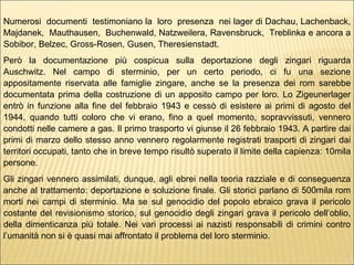 Numerosi  documenti  testimoniano la  loro  presenza  nei lager di Dachau, Lachenback, Majdanek,  Mauthausen,  Buchenwald, Natzweilera, Ravensbruck,  Treblinka e ancora a Sobibor, Belzec, Gross-Rosen, Gusen, Theresienstadt.  Però la documentazione più cospicua sulla deportazione degli zingari riguarda Auschwitz. Nel campo di sterminio, per un certo periodo, ci fu una sezione appositamente riservata alle famiglie zingare, anche se la presenza dei rom sarebbe documentata prima della costruzione di un apposito campo per loro. Lo Zigeunerlager entrò in funzione alla fine del febbraio 1943 e cessò di esistere ai primi di agosto del 1944, quando tutti coloro che vi erano, fino a quel momento, sopravvissuti, vennero condotti nelle camere a gas. Il primo trasporto vi giunse il 26 febbraio 1943. A partire dai primi di marzo dello stesso anno vennero regolarmente registrati trasporti di zingari dai territori occupati, tanto che in breve tempo risultò superato il limite della capienza: 10mila persone.  Gli zingari vennero assimilati, dunque, agli ebrei nella teoria razziale e di conseguenza anche al trattamento: deportazione e soluzione finale. Gli storici parlano di 500mila rom morti nei campi di sterminio. Ma se sul genocidio del popolo ebraico grava il pericolo costante del revisionismo storico, sul genocidio degli zingari grava il pericolo dell’oblio, della dimenticanza più totale. Nei vari processi ai nazisti responsabili di crimini contro l’umanità non si è quasi mai affrontato il problema del loro sterminio.  