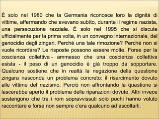 È solo nel 1980 che la Germania riconosce loro la dignità di vittime, affermando che avevano subìto, durante il regime nazista, una persecuzione razziale. È solo nel 1995 che si discute ufficialmente per la prima volta, in un convegno internazionale, del genocidio degli zingari. Perché una tale rimozione? Perché non si vuole ricordare? Le risposte possono essere molte. Forse per la coscienza collettiva - ammesso che una coscienza collettiva esista - il peso di un genocidio è già troppo da sopportare. Qualcuno sostiene che in realtà la negazione della questione zingara nasconda un problema concreto: il risarcimento dovuto alle vittime del nazismo. Perciò non affrontando la questione si lascerebbe aperto il problema delle riparazioni dovute. Altri invece sostengono che tra i rom sopravvissuti solo pochi hanno voluto raccontare e forse non sempre c’era qualcuno ad ascoltarli.   