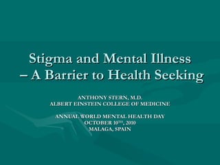Stigma and Mental Illness  – A Barrier to Health Seeking ANTHONY STERN, M.D. ALBERT EINSTEIN COLLEGE OF MEDICINE ANNUAL WORLD MENTAL HEALTH DAY OCTOBER 10 TH , 2010 MALAGA, SPAIN 