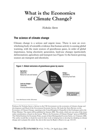 What is the Economics
of Climate Change?
Nicholas Stern
The science of climate change
Climate change is a serious and urgent issue. There is now an over-
whelming body of scientific evidence that human activity is causing global
warming, with the main sources of greenhouse gases, in order of global
importance, being electricity generation, land-use changes (particularly
deforestation), agriculture and transport (see Figure 1); the fastest growing
sources are transport and electricity.
WORLD ECONOMICS • Vol. 7 • No. 2 • April–June 2006 1
Professor Sir Nicholas Stern is Adviser to the UK Government on the economics of climate change and
development and Head of the Government Economic Service. He leads the Stern Review on the
Economics of Climate Change, reporting to the United Kingdom’s Chancellor of the Exchequer and to the
Prime Minister. The report will be published in Autumn 2006. The article, which sets out some of the issues
under consideration, is based on the lecture ‘What is the Economics of Climate Change?’ given at OXONIA,
The Oxford Institute for Economic Policy, as part of their Distinguished Lecture Series, on 31 January 2006.
The author would like to thank his team for their work in helping him to develop his thinking on climate
change and to prepare this article. See also in this issue his Reply to Byatt et al., pp. 153–157.
All greenhouse gases
in CO2 equivalent
Energy –
25.6 Gt 61%
Consuming fossil fuels
Agriculture –
5.6 Gt 14%
Mostly from soils and livestock
Land use changes –
7.6 Gt 18%
Primarily deforestation
Figure 1: Global emissions of greenhouse gases by source
Source: World Resources Institute. 2000 estimate.
Industry
Transport
Electricity
and heat
generation
Other
energy
 