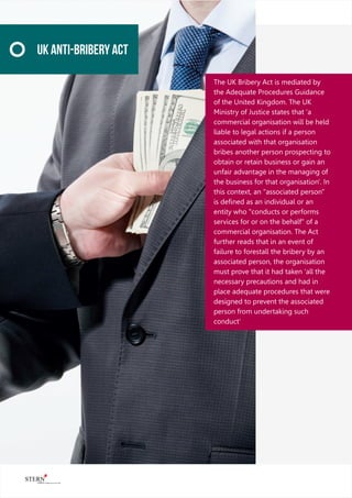 The UK Bribery Act is mediated by
the Adequate Procedures Guidance
of the United Kingdom. The UK
Ministry of Justice states that 'a
commercial organisation will be held
liable to legal actions if a person
associated with that organisation
bribes another person prospecting to
obtain or retain business or gain an
unfair advantage in the managing of
the business for that organisation'. In
this context, an "associated person"
is deﬁned as an individual or an
entity who "conducts or performs
services for or on the behalf" of a
commercial organisation. The Act
further reads that in an event of
failure to forestall the bribery by an
associated person, the organisation
must prove that it had taken 'all the
necessary precautions and had in
place adequate procedures that were
designed to prevent the associated
person from undertaking such
conduct'
UK Anti-Bribery Act
 
