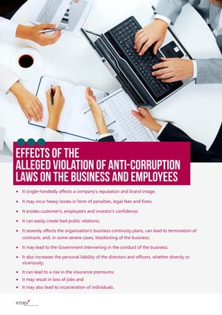 EFFECTS OF THE
Alleged Violation Of Anti-corruption
Laws On The Business And Employees
® It single-handedly affects a company's reputation and brand image;
® It may incur heavy losses in form of penalties, legal fees and ﬁnes;
® It erodes customer's, employee's and investor's conﬁdence;
® It can easily create bad public relations;
® It severely affects the organisation's business continuity plans, can lead to termination of
contracts, and, in some severe cases, blacklisting of the business;
® It may lead to the Government intervening in the conduct of the business;
® It also increases the personal liability of the directors and ofﬁcers, whether directly or
vicariously;
® It can lead to a rise in the insurance premiums;
® It may result in loss of jobs and
® It may also lead to incarceration of individuals.
 