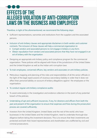 EFFECTS OF THE
Alleged Violation Of Anti-corruption
Laws On The Business And Employees
Therefore, in light of the aforementioned, we recommend the following steps:
® Sufﬁcient representations, warranties and restitutions from the suppliers and the associated
persons.
® Inclusion of anti-bribery clauses and appropriate disclaimers in both vendor and customer
contracts. The inclusion of these clauses will help a commercial organization to
® Compel vendors and associated persons to not engage in bribery in any form.
® Obtain repudiation from vendors and associated persons that they have not engaged in an
act of bribery with the organisation.
® Designing an appropriate anti-bribery policy and compliance program for the commercial
organisation. These policies will be aligned with those of the jurisdictions of the United States
and the United Kingdom as well as the Indian anti-corruption laws
® To train employees, concerned ofﬁcers, key vendors and associates on anti-bribery policies.
® Meticulous mapping and planning of the roles and responsibilities of all the senior ofﬁcials in
the light of the legal repercussions of vicarious (secondary) liability in order that it does not
affect their personal liability on account of bribery allegations against the employees or the
organisation;
® To conduct regular anti-bribery compliance audits;
® To assist extensively in the investigation and evidence collection in the event of any potential
breach of the policies;
® Undertaking of apt and sufﬁcient insurances, if any, for directors and ofﬁcers from both the
past and present of the organisation to ensure that expenses and ﬁnes during the prosecution
process are covered sufﬁciently;
® Investors from the United Kingdom, United States and the rest of the world, who have
businesses in the United States and the United Kingdom, need to undertake thorough due
diligence before taking the investment decisions. This is to ensure that their investments are
protected and both their board representatives and shareholders are unaffected by civil and
criminal prosecutions.
 