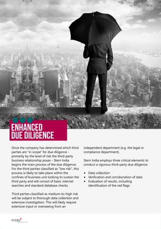 ENHANCED
Due Diligence
Once the company has determined which third
parties are "in scope" for due diligence -
primarily by the level of risk the third-party
business relationship poses - Stern India
begins the main process of the due diligence.
For the third parties classiﬁed as "low risk", this
process is likely to take place within the
conﬁnes of business unit looking to sustain the
third party and will consist of basic internet
searches and standard database checks.
Third parties classiﬁed as medium-to-high risk
will be subject to thorough data collection and
extensive investigation. This will likely require
extensive input or overseeing from an
independent department (e.g. the legal or
compliance department).
Stern India employs three critical elements to
conduct a rigorous third-party due diligence:
® Data collection
® Veriﬁcation and corroboration of data
® Evaluation of results, including
identiﬁcation of the red ﬂags
 