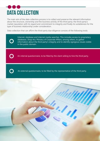 Data Collection
The main aim of the data collection process is to collect and preserve the relevant information
about the structure, ownership and the business activity of the third party; the third-party's
market reputation with its regard and commitment to integrity and ﬁnally its suitableness for the
type of business relationship under consideration.
Data collection that can afﬁrm the third-party due diligence consists of the following tools:
Internet, database and internet media searches. This includes access to proprietary
databases. Shop Act, Ministry of Corporate Affairs, among others, to gather
information about the third party's integrity and to identify egregious issues visible
in the public domain.
An internal questionnaire, to be ﬁlled by the client willing to hire the third party.
An external questionnaire, to be ﬁlled by the representative of the third party.
 