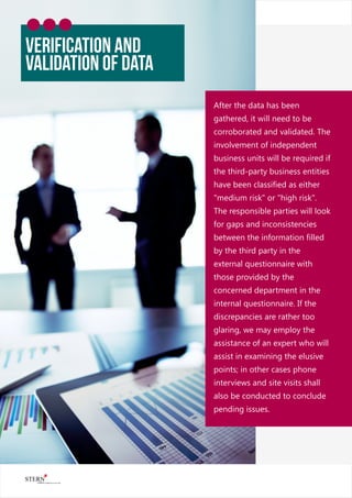 After the data has been
gathered, it will need to be
corroborated and validated. The
involvement of independent
business units will be required if
the third-party business entities
have been classiﬁed as either
"medium risk" or "high risk".
The responsible parties will look
for gaps and inconsistencies
between the information ﬁlled
by the third party in the
external questionnaire with
those provided by the
concerned department in the
internal questionnaire. If the
discrepancies are rather too
glaring, we may employ the
assistance of an expert who will
assist in examining the elusive
points; in other cases phone
interviews and site visits shall
also be conducted to conclude
pending issues.
VerifiCAtion and
Validation of Data
 