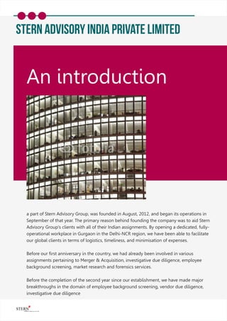 Stern Advisory India Private Limited
An introduction
a part of Stern Advisory Group, was founded in August, 2012, and began its operations in
September of that year. The primary reason behind founding the company was to aid Stern
Advisory Group's clients with all of their Indian assignments. By opening a dedicated, fully-
operational workplace in Gurgaon in the Delhi-NCR region, we have been able to facilitate
our global clients in terms of logistics, timeliness, and minimisation of expenses.
Before our ﬁrst anniversary in the country, we had already been involved in various
assignments pertaining to Merger & Acquisition, investigative due diligence, employee
background screening, market research and forensics services.
Before the completion of the second year since our establishment, we have made major
breakthroughs in the domain of employee background screening, vendor due diligence,
investigative due diligence
 