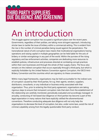 An introduction
THIRD PARTY Suppliers
Due Diligence And Screening
The struggle against corruption has occupied a signiﬁcant place over the recent years.
Governments, regardless of their polities, are taking more stringent approach, introducing
stricter laws to tackle the issue of bribery within a commercial setting. This is evident from
the rise in the number of criminal penalties being issued against the perpetrators. The
transnational nature of anti-corruption laws means that multinational organisations having
operations and raising capital in multiple geographies can be held liable for the acts of
bribery or similar wrongdoings in any part of the world. Within the purview of the rising
regulatory and law enforcement activities, companies are dedicating more resources to
establish policies, infrastructure and processes directed at combating corrupt practices
within their own businesses and through the whole of their supply chains. The focus also
remains on the indirect corruption that occurs especially through a third party, but which is
explicitly forbidden by the United Nations Convention against Corruption, the OECD Anti-
Bribery Convention and the countries which are signatory to these conventions.
Within many legal frameworks, organisations may be held accountable for the indirect acts
of corruption caused by their third parties, for e.g. their agents, vendors, suppliers,
distributors, consultants, or any individual or business entity associated with that
organisation. Thus, prior to entering the third party agreement, organisations are taking
rigorous steps to ensure that immanent corruption risks that stem from the establishment of
the relationship are carefully monitored, periodically evaluated and accordingly managed. In
actuality, conducting of risk-based due diligence on third parties has become a part of the
legal expectation in many nations that have explicitly ratiﬁed the aforementioned
conventions. Therefore conducting adequate due diligence will not only help the
organisations to decrease the level of corruption, but also, under some laws, avoid the risk of
criminal culpability arising from the legally questionable third-party conduct.
 