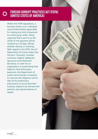 Foreign Corrupt Practices Act (FCPA)
(United States Of America)
Within the FCPA regulations, a
business entity or an individual
may be held wholly responsible
for making any kind of payment
to a third party, whilst being
cognisant that a part of, or the
whole of, the payment will be
received by a foreign ofﬁcial,
whether directly or indirectly.
With regard to the FCPA, the US
Department of Justice states that
the term "knowing" includes
conscious neglect, deliberate
ignorance and intentional
blindness. In order for an
organisation to avoid being held
liable for illicit third-party
payments, the Department of
Justice recommends companies
to 'exercise due diligence and to
take all the preliminary
precautions to assure that their
business relations are formed with
partners and representatives of
repute'.
 