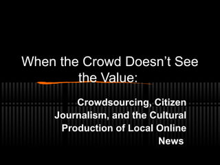 When the Crowd Doesn’t See
the Value:
Crowdsourcing, Citizen
Journalism, and the Cultural
Production of Local Online
News
 