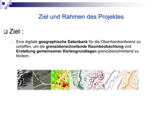 Ziel und Rahmen des Projektes

   Ziel :
    •   Eine digitale geographische Datenbank für die Oberrheinkonferenz zu
        schaffen, um die grenzüberschreitende Raumbeobachtung und
        Erstellung gemeinsamer Kartengrundlagen grenzüberschreitend zu
        fördern.
 