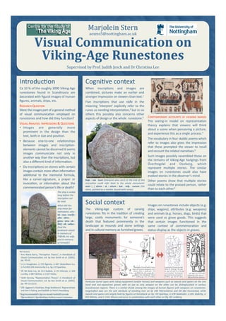 Social context 
The  Viking‐Age  custom  of  carving 
runestones ﬁts in the tradi;on of crea;ng 
large,  costly  monuments  for  someone’s 
death  that  featured  prominently  in  the 
landscape  as  mounds  and  stone  se@ngs 
and in cultural memory as furnished graves.  
Images on runestones include objects (e.g. 
ships,  wagons),  aHributes  (e.g.  weapons) 
and animals (e.g. horses, dogs, birds) that 
were  used  as  grave  goods.  This  suggests 
that  certain  images  func;oned  in  the 
same  context  of  commemora;on  and 
status‐display as the objects in graves. 
Cogni;ve context 
When  inscrip;ons  and  images  are 
combined,  pictures  make  an  earlier  and 
stronger impression on viewers than text.1  
Five  inscrip;ons  that  use  ráða  in  the 
meaning  ‘interpret’  explicitly  refer  to  the 
runes as needing interpreta;on,2 but in six 
others  this  possibly  also  concerns  other 
aspects of design or the whole  runestone.3  CONTEMPORARY ACCOUNTS OF VIEWING IMAGES 
The  seeing‐in  model  on  representa;on 
theory  explains  that  viewers  will  think 
about a scene when perceiving a picture, 
and experience this as a single process.4  
The vocabulary in four skaldic poems which 
refer  to  images  also  gives  the  impression 
that  these  prompted  the  viewer  to  recall 
and recount the related narra;ves.5 
Such images possibly resembled those on 
the remains of Viking‐Age hangings from 
Överhogdal  and  Oseberg,  which 
represent  mul;ple  stories.  The  similar 
images  on  runestones  could  also  have 
evoked stories in the observer's mind.  
Other  poems  show  that  mul;ple  stories 
could relate to the praised person, rather 
than to each other.6 
Introduc;on 
Ca 10 % of the roughly 3000 Viking‐Age 
runestones  found  in  Scandinavia  are 
decorated with ﬁgural images of human 
ﬁgures, animals, ships, etc. 
RESEARCH QUESTION 
Were the images part of a general method 
of  visual  communica;on  employed  on 
runestones and how did they func;on? 
VISUAL ANALYSIS: IMPRESSIONS & QUESTIONS 
•  Images  are  generally  more 
prominent  in  the  design  than  the 
text, both in size and posi;on.  
•  Because  one‐to‐one  rela;onships 
between  images  and  inscrip;on‐
elements cannot be discerned it seems 
images  communicate  not  only  in 
another way than the inscrip;ons, but 
also a diﬀerent kind of informa;on. 
•  Do inscrip;ons on stones with certain 
images contain more ojen informa;on 
addi;onal  to  the  memorial  formula, 
like  a  carver‐signature,  a  prayer  or 
invoca;on,  or  informa;on  about  the 
commemorated person’s life or death? 
Visual Communication on 
Viking­Age Runestones 
Marjolein Stern  
aexms5@nottingham.ac.uk 
REFERENCES 
1 Ann Marie Barry, “Percep;on Theory”, in Handbook of 
Visual Communica5on, ed. by Ken Smith et al. (2005), 
pp. 45‐62. 
2 U 11 Hovgården, U 729 Ågersta, U 847 Västeråkers k:a, 
U Fv1959;196 Hammarby k:a, Vg 119 Sparlösa. 
3 Öl 58 Böda k:a, Sö 213 Nybble, U 29 Hillersjö, U 328 
Lundby, U 887 Skillsta, U 1167 Ekeby. 
4 Keith Kenney, “Representa;on Theory”, in Handbook of 
Visual Communica5on, ed. by Ken Smith et al. (2005), 
pp. 99‐115 (111). 
5 Úlfr Uggason’s Húsdrápa, Bragi Boddasons’ Ragnarsdrápa 
and Þórr's Fishing, and Þjóðólfr ór Hvíni’s Haustlǫng. 
6 Illugi bryndœlaskáld’s Digt om Haraldr harðráði; Kormákr 
Ǫgmundarson’s  Sigurðardrápa; Þorﬁnnr munnr’s Lausavísur. 
Vs 17 Råby 
The ship is visible 
long before the 
inscrip5on can 
be read. 
What did this 
ship mean for 
Holmsteinn, who : 
let : resa : mer[ki : 
e-ir : .frit : 
gonu : sina : ok : 
i-ir] : sik : selfan : 
(had the 
landmark raised 
in memory of 
Tíðfríðr, his wife, 
and in memory 
of himself)? 
Supervised by Prof. Judith Jesch and Dr Christina Lee  
Sö 213 Nybble. Photo: Christer Hamp 2007 www.christerhamp.se/runor  
Example of axe‐burial. 
Ajer G. Trotzig, “An axe 
as sign of rank in a Viking 
community,” Archaeolo‐
gy and Environment 4 
(1985), pp. 83‐87 (84). 
DR 282 Hunnestad 
Drawing: Ole Worm, 
Monumenta Danica 
Överhogdalsbonaderna fragment. Photo: www.jamtli.com 
Raþi : saR : kuni (Interpret who can!) at the end of this 
inscrip5on  could  refer  back  to  the  whole  monument: 
stain  […]  s.ntn  :  at  :  uitum  :  bat  :  miþ  :  runum  (the 
stone, painted as a marker, bound with runes). 
Par5cular burial types with riding equipment (and/or horses) and weapons such as swords and spears on the one 
hand  and  non‐equestrian  graves  with  an  axe  as  only  weapon  on  the  other  can  be  dis5nghuished  in  various 
Scandinavian regions. There is a similar divide among the images of human ﬁgures with weapons on runestones: 
longsha[ed  axes  are  the  sole  aribute  of  standing  men  on  Sö  190  Yerenhörna  and  DR  282  Hunnestad,  while 
swords and spears are largely held by ﬁgures on horseback on Vg 119 Sparlösa, U 678 Skokloster, U 691 Söderby, U 
855 Böksta, and U 1161 Altuna and occur in combina5on with each other on Ög 181 Ledberg. 
Vg 119  
Sparlösa 
U 1161 Altuna  
Example of burial with horse,  
dog and various weapons, incl.  
sword. Ajer K. Kjallmark, “EH  
graﬀält från den yngre järn‐ 
åldern i Ås i Jämtland,” Ymer  
(1905), pp. 351‐372 (365). 
 