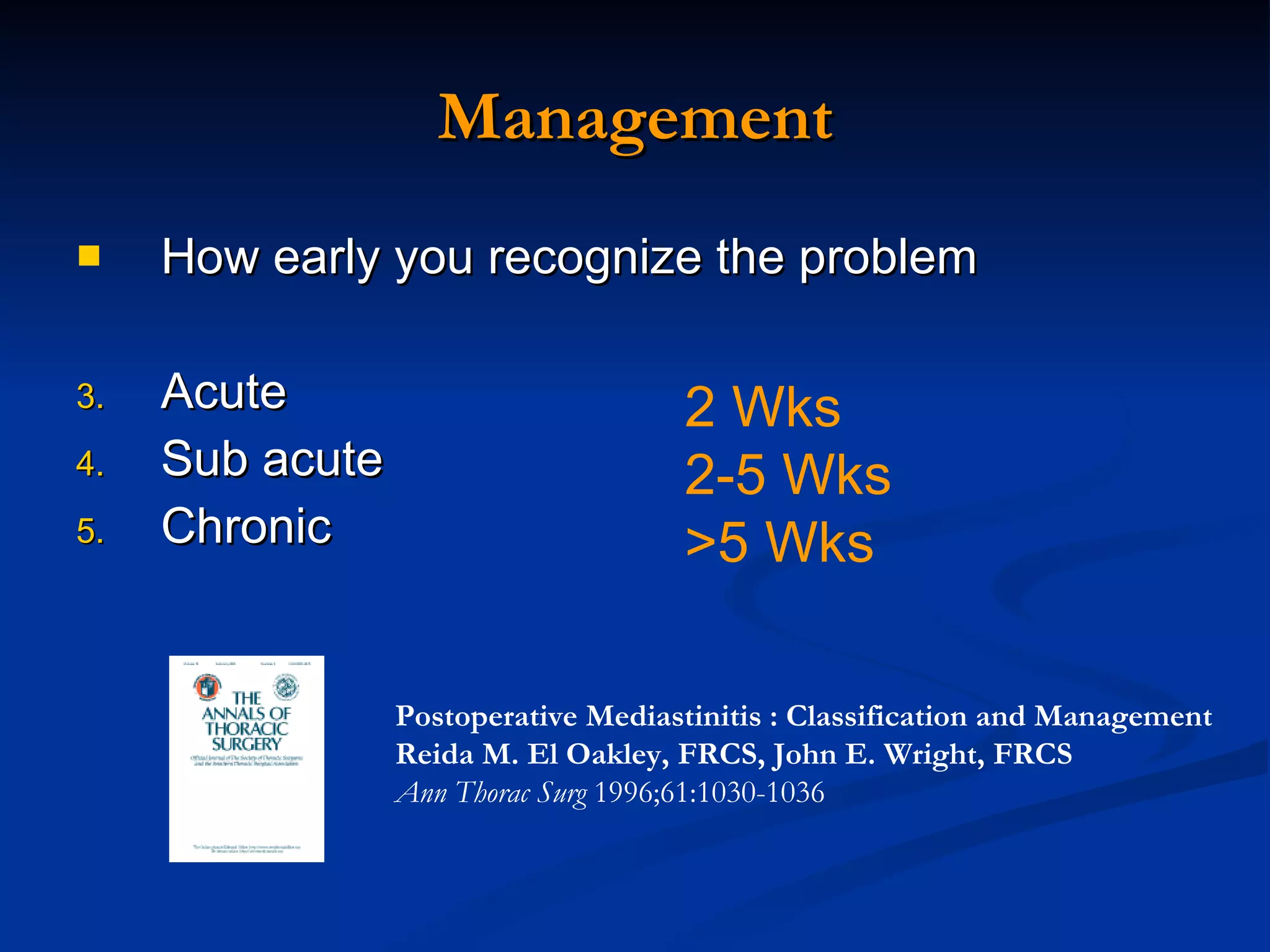 Management How early you recognize the problem Acute Sub acute Chronic 2 Wks 2-5 Wks >5 Wks Postoperative Mediastinitis : Classification and Management  Reida M. El Oakley, FRCS, John E. Wright, FRCS   Ann Thorac Surg  1996;61:1030-1036 