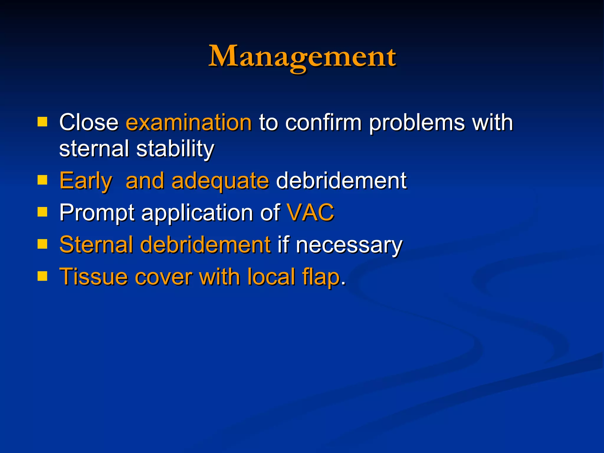 Management Close  examination  to confirm problems with sternal stability  Early  and adequate  debridement Prompt application of  VAC  Sternal debridement  if necessary Tissue cover with local flap . 