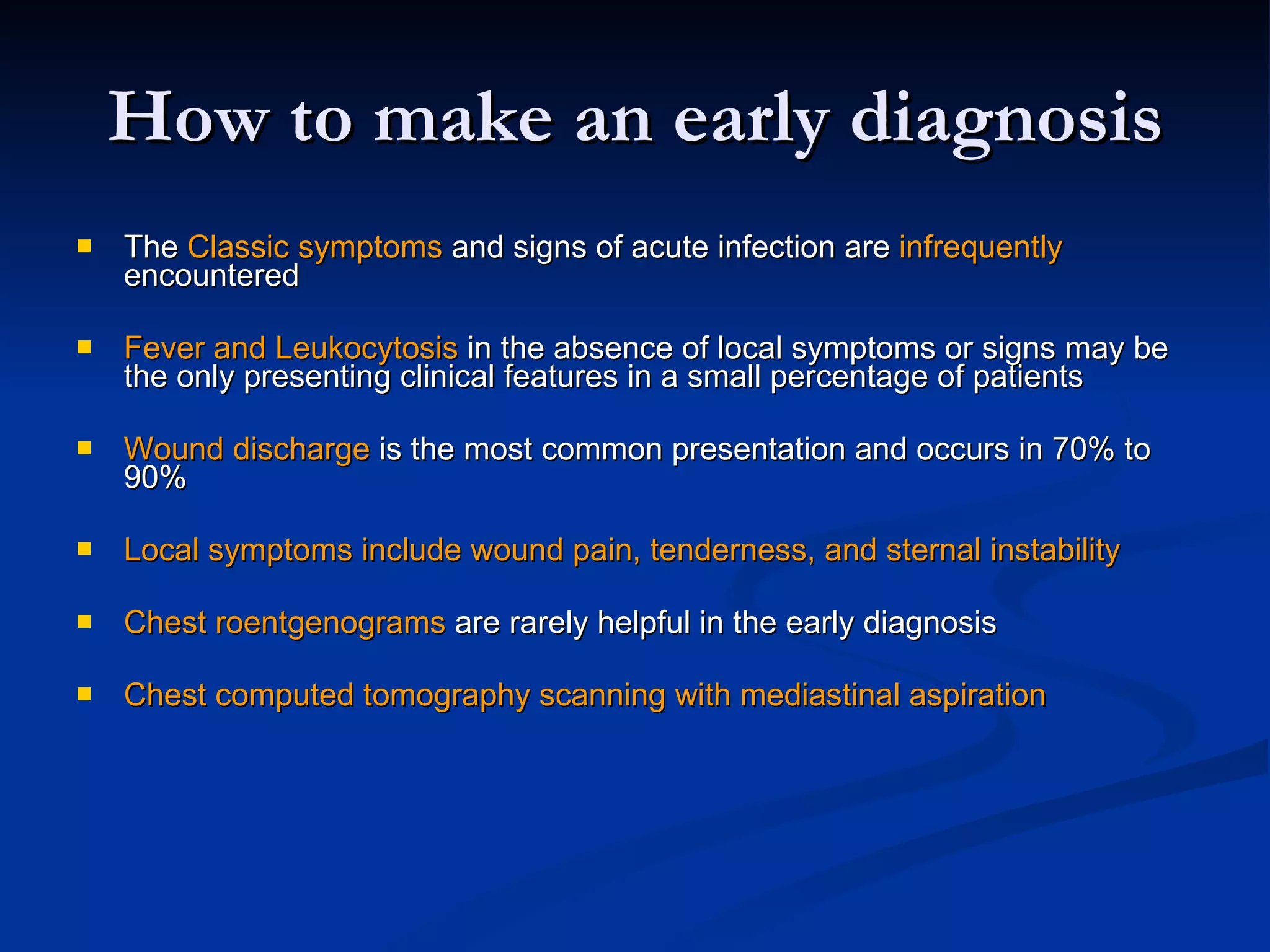 How to make an early diagnosis The  Classic symptoms  and signs of acute infection are  infrequently  encountered   Fever and Leukocytosis  in the absence of local symptoms or signs may be the only presenting clinical features in a small percentage of patients  Wound discharge  is the most common presentation and occurs in 70% to 90%  Local symptoms include wound pain, tenderness, and sternal instability  Chest roentgenograms  are rarely helpful in the early diagnosis  Chest computed tomography scanning with mediastinal aspiration 