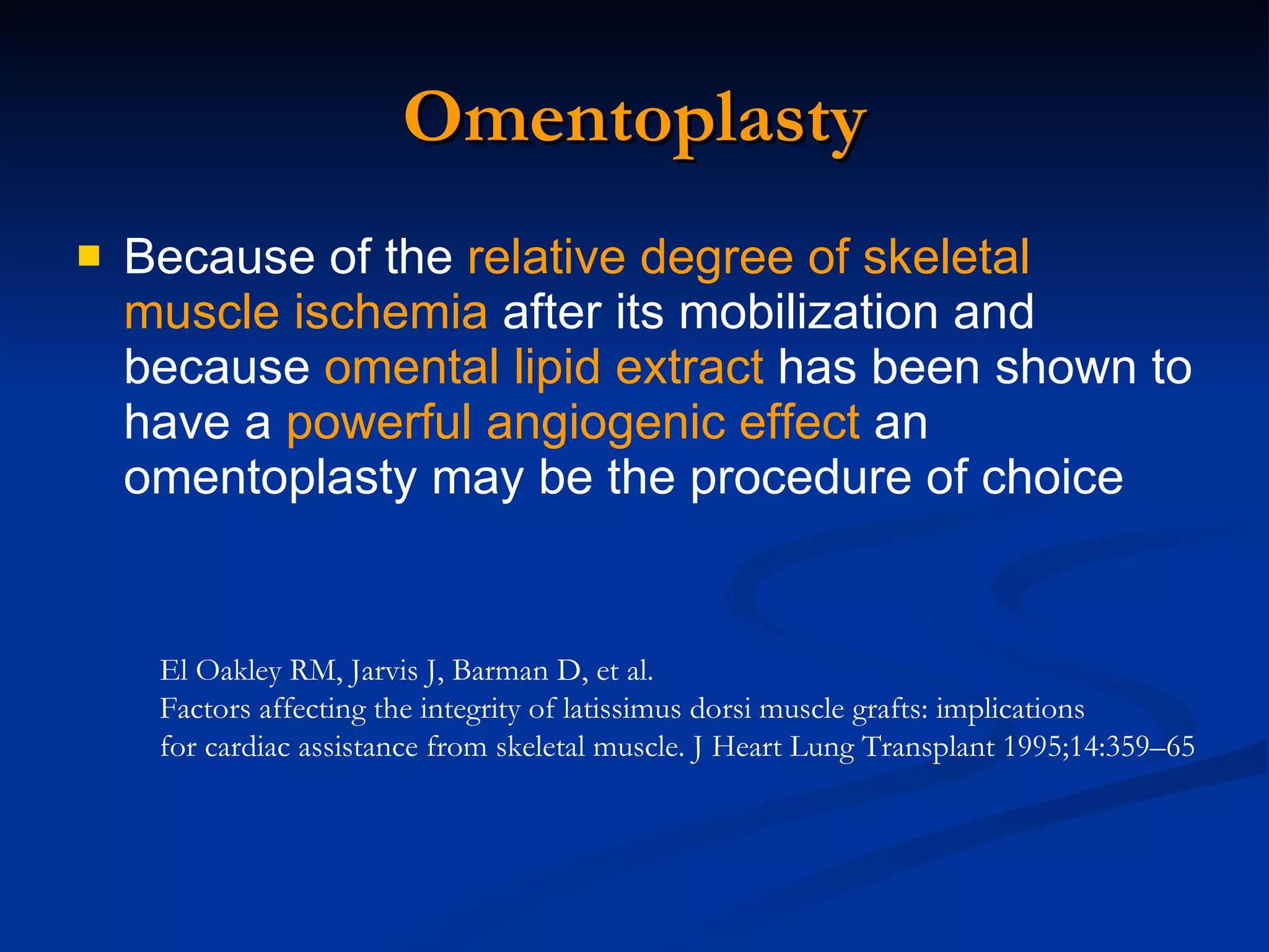 Omentoplasty Because of the  relative degree of skeletal muscle ischemia  after its mobilization and because  omental lipid extract  has been shown to have a  powerful angiogenic effect  an omentoplasty may be the procedure of choice  El Oakley RM, Jarvis J, Barman D, et al.  Factors affecting the integrity of latissimus dorsi muscle grafts: implications for cardiac assistance from skeletal muscle. J Heart Lung Transplant 1995;14:359–65  
