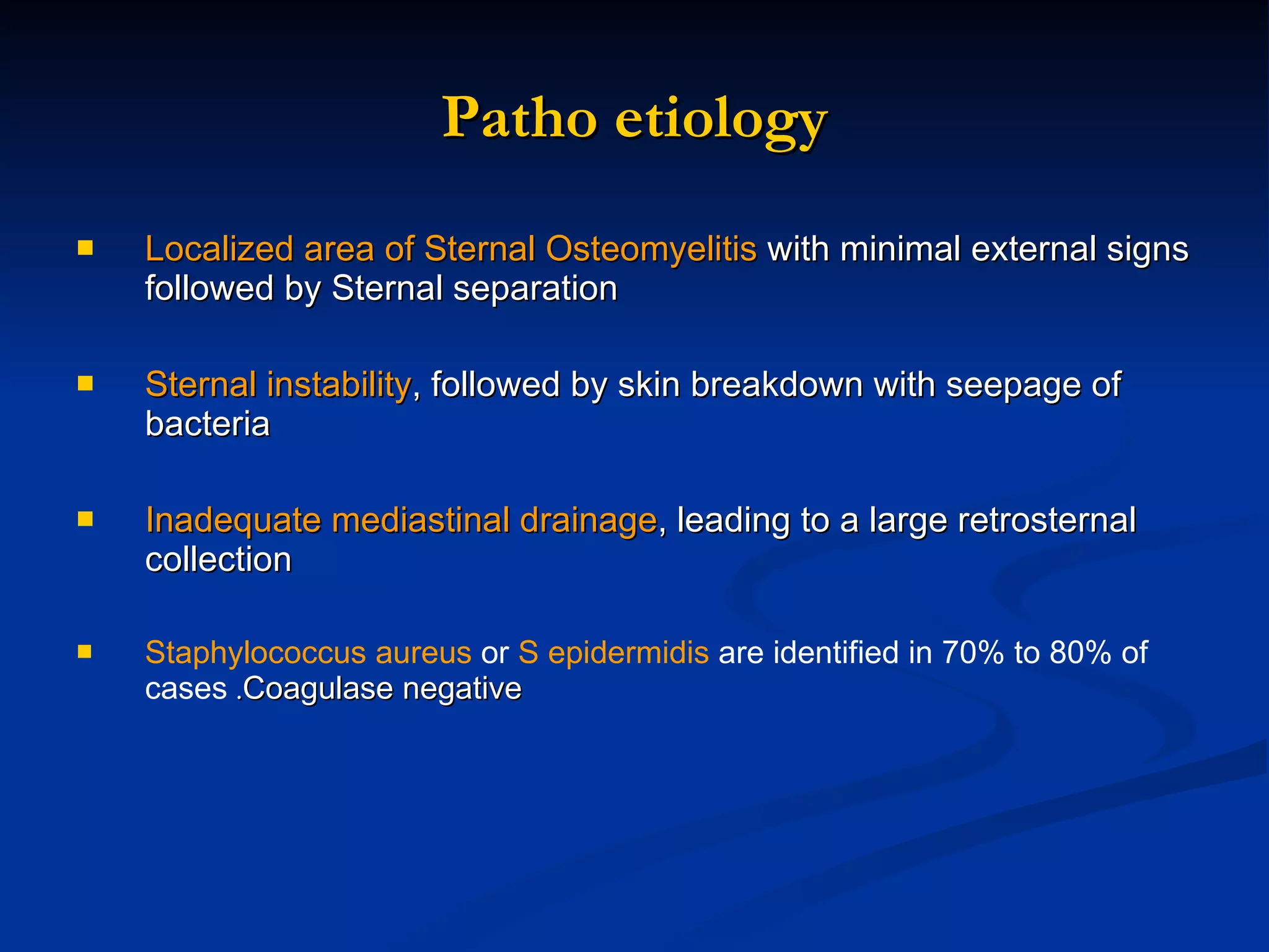 Patho etiology Localized area of Sternal Osteomyelitis  with minimal external signs followed by Sternal separation  Sternal instability , followed by skin breakdown with seepage of bacteria Inadequate mediastinal drainage , leading to a large retrosternal collection Staphylococcus aureus  or  S epidermidis  are identified in 70% to 80% of cases  . Coagulase negative   