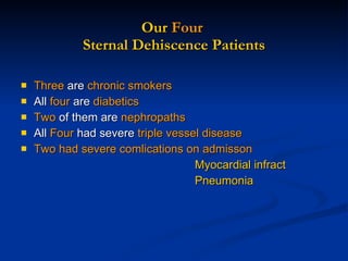 Our  Four  Sternal Dehiscence Patients Three  are  chronic smokers All  four  are  diabetics Two  of them are  nephropaths All  Four  had severe  triple vessel disease Two had severe comlications on admisson  Myocardial infract Pneumonia 