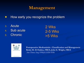 Management How early you recognize the problem Acute Sub acute Chronic 2 Wks 2-5 Wks >5 Wks Postoperative Mediastinitis : Classification and Management  Reida M. El Oakley, FRCS, John E. Wright, FRCS   Ann Thorac Surg  1996;61:1030-1036 