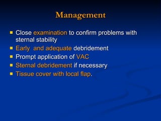 Management Close  examination  to confirm problems with sternal stability  Early  and adequate  debridement Prompt application of  VAC  Sternal debridement  if necessary Tissue cover with local flap . 