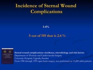 Incidence of Sternal Wound  Complications Sternal wound complications--incidence, microbiology and risk factors Department of Thoracic and Cardiovascular Surgery University Hospital, Uppsala, Sweden From 1980 through 1995 open heart surgery, was performed on 13,285 adult patients   5 out of 195 that is 2.6 % 1-4% 