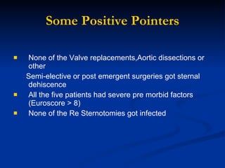 Some Positive Pointers None of the Valve replacements,Aortic dissections or other  Semi-elective or post emergent surgeries got sternal dehiscence All the five patients had severe pre morbid factors (Euroscore > 8)  None of the Re Sternotomies got infected 